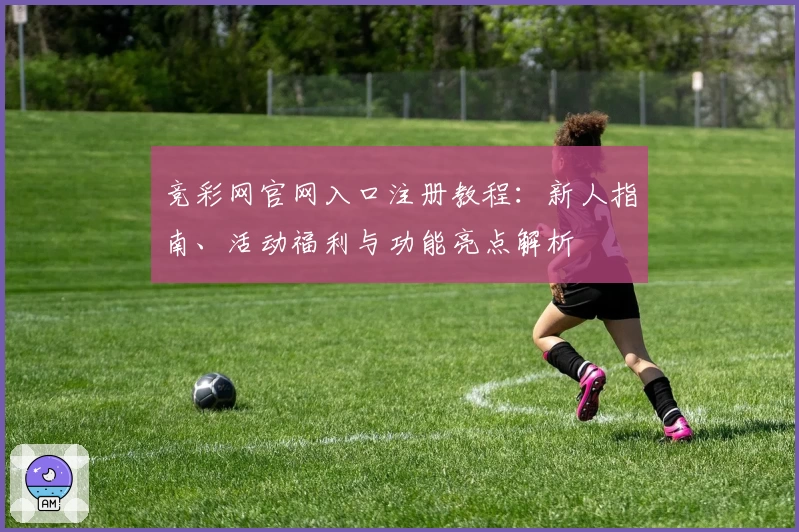 竞彩网官网入口注册教程：新人指南、活动福利与功能亮点解析