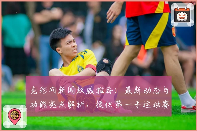 竞彩网新闻权威推荐：最新动态与功能亮点解析，提供第一手运动赛事资讯