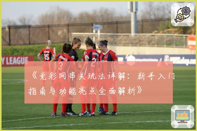 《竞彩网串关玩法详解:新手入门指南与功能亮点全面解析》