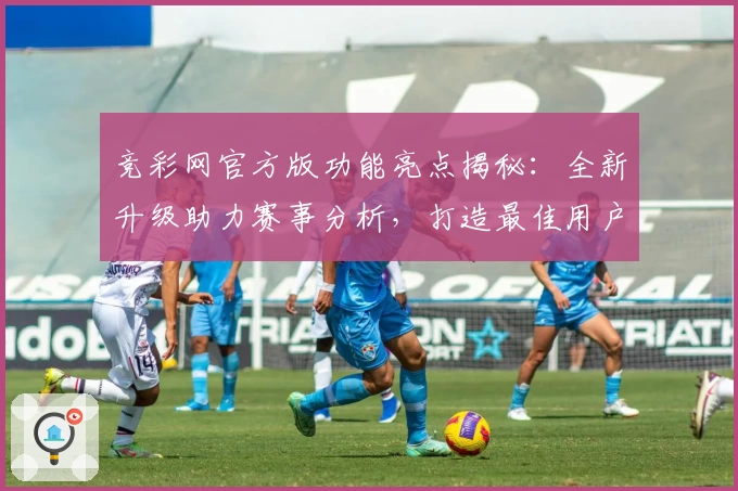 竞彩网官方版功能亮点揭秘：全新升级助力赛事分析，打造最佳用户体验