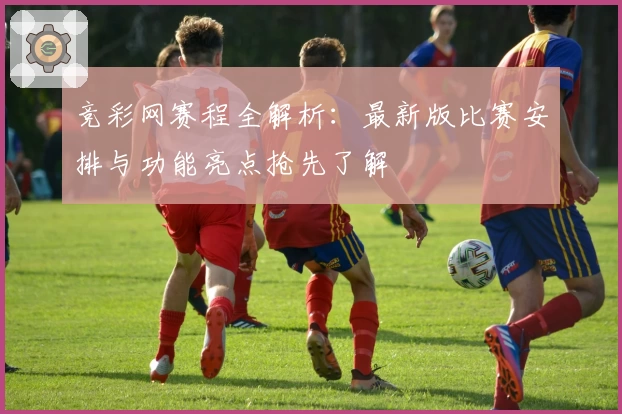 竞彩网赛程全解析:最新版比赛安排与功能亮点抢先了解