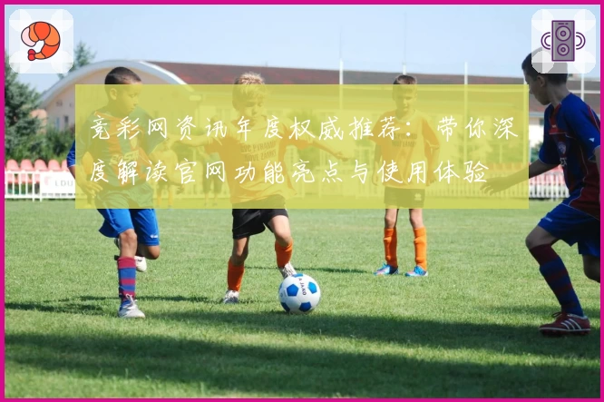 竞彩网资讯年度权威推荐：带你深度解读官网功能亮点与使用体验
