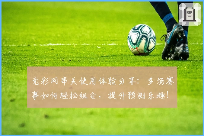 竞彩网串关使用体验分享：多场赛事如何轻松组合，提升预测乐趣！